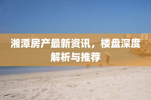 湘潭房产最新资讯，楼盘深度解析与推荐