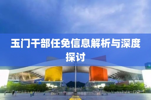 玉门干部任免信息解析与深度探讨