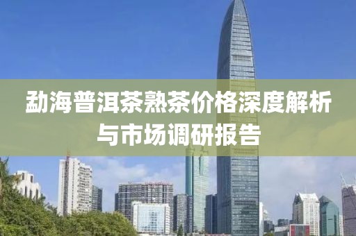 勐海普洱茶熟茶价格深度解析与市场调研报告