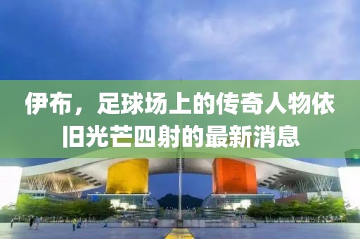 伊布，足球场上的传奇人物依旧光芒四射的最新消息