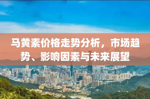 马黄素价格走势分析，市场趋势、影响因素与未来展望