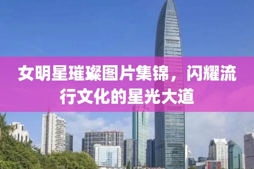 女明星璀璨图片集锦，闪耀流行文化的星光大道