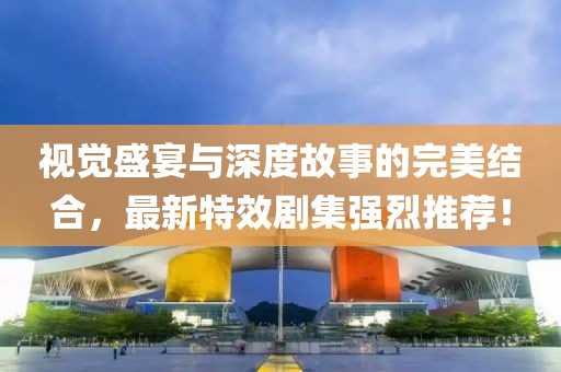视觉盛宴与深度故事的完美结合，最新特效剧集强烈推荐！