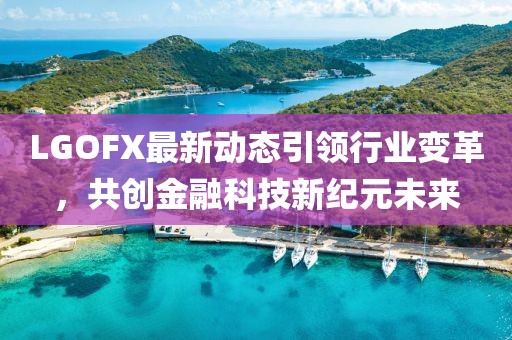 LGOFX最新动态引领行业变革，共创金融科技新纪元未来