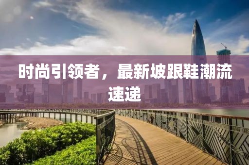 时尚引领者，最新坡跟鞋潮流速递