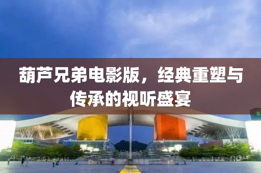 葫芦兄弟电影版，经典重塑与传承的视听盛宴