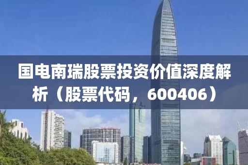 国电南瑞股票投资价值深度解析（股票代码，600406）