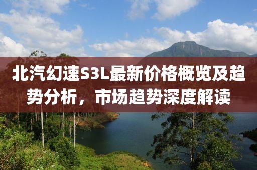 北汽幻速S3L最新价格概览及趋势分析，市场趋势深度解读