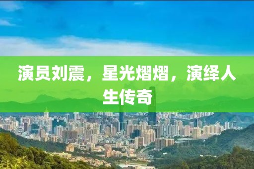 演员刘震，星光熠熠，演绎人生传奇