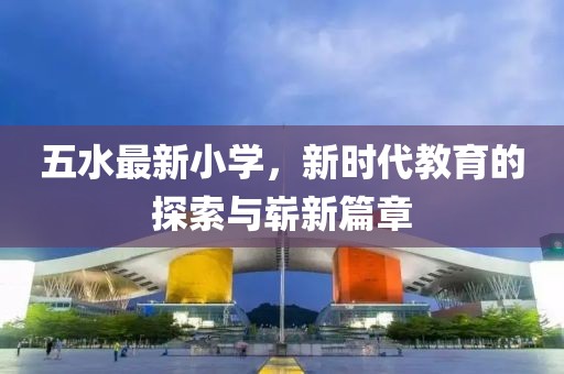五水最新小学，新时代教育的探索与崭新篇章
