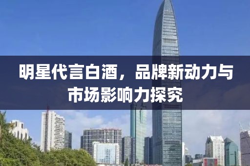明星代言白酒，品牌新动力与市场影响力探究