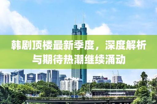 韩剧顶楼最新季度，深度解析与期待热潮继续涌动