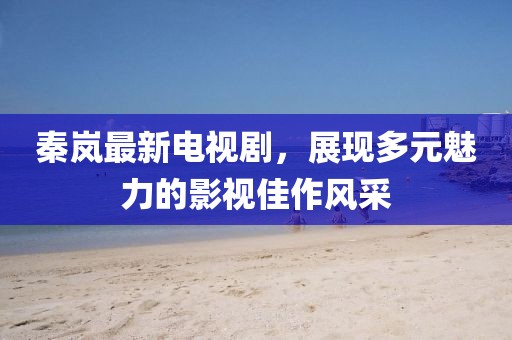 秦岚最新电视剧，展现多元魅力的影视佳作风采