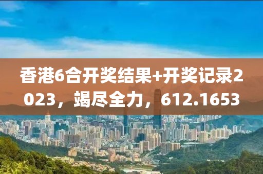 香港6合开奖结果+开奖记录2023，竭尽全力，612.1653