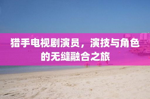 猎手电视剧演员，演技与角色的无缝融合之旅
