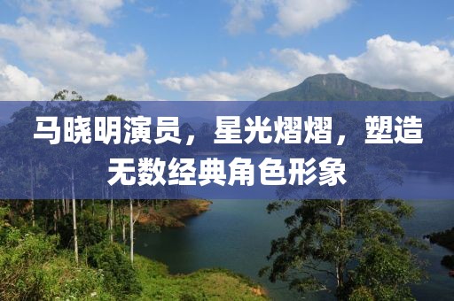 马晓明演员，星光熠熠，塑造无数经典角色形象