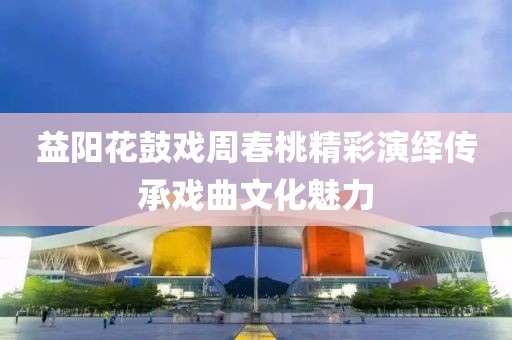益阳花鼓戏周春桃精彩演绎传承戏曲文化魅力