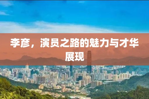 李彦，演员之路的魅力与才华展现