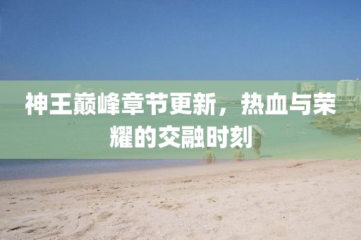 神王巅峰章节更新，热血与荣耀的交融时刻