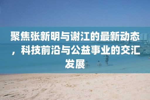 聚焦张新明与谢江的最新动态，科技前沿与公益事业的交汇发展