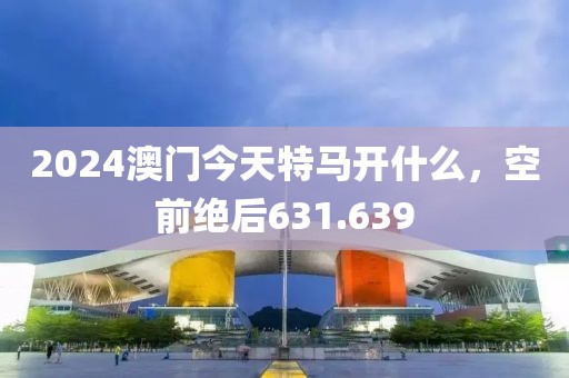 2024澳门今天特马开什么，空前绝后631.639