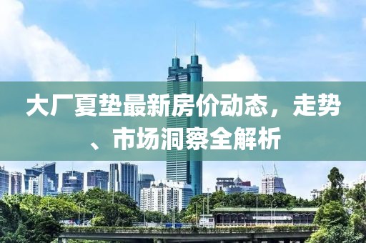 大厂夏垫最新房价动态，走势、市场洞察全解析