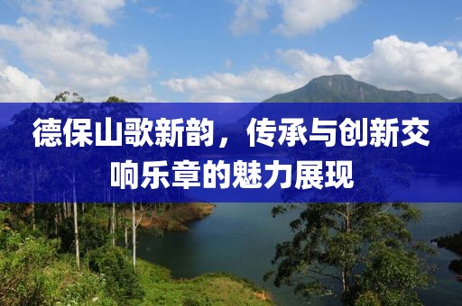 德保山歌新韵，传承与创新交响乐章的魅力展现
