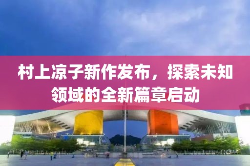 村上凉子新作发布，探索未知领域的全新篇章启动
