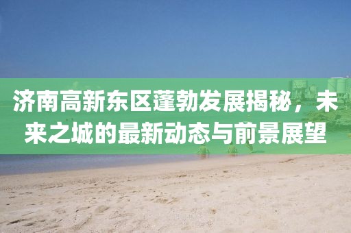 济南高新东区蓬勃发展揭秘，未来之城的最新动态与前景展望