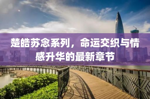 楚皓苏念系列，命运交织与情感升华的最新章节