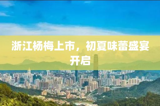 浙江杨梅上市，初夏味蕾盛宴开启