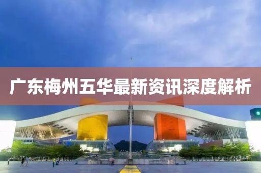 广东梅州五华最新资讯深度解析