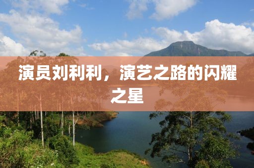 演员刘利利，演艺之路的闪耀之星