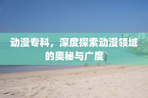 动漫专科，深度探索动漫领域的奥秘与广度