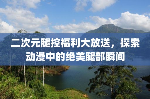 二次元腿控福利大放送，探索动漫中的绝美腿部瞬间