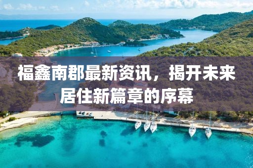 福鑫南郡最新资讯，揭开未来居住新篇章的序幕