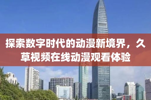 探索数字时代的动漫新境界，久草视频在线动漫观看体验
