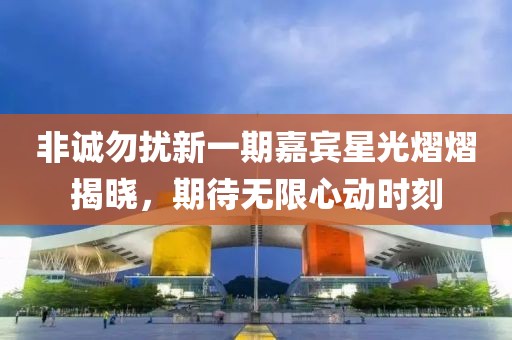 非诚勿扰新一期嘉宾星光熠熠揭晓，期待无限心动时刻