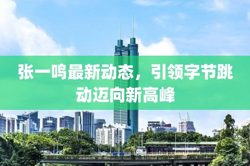张一鸣最新动态，引领字节跳动迈向新高峰