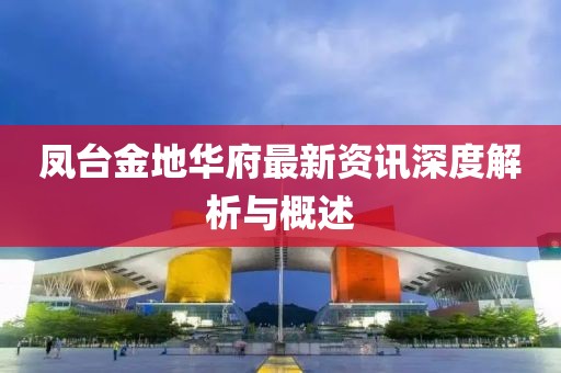 凤台金地华府最新资讯深度解析与概述