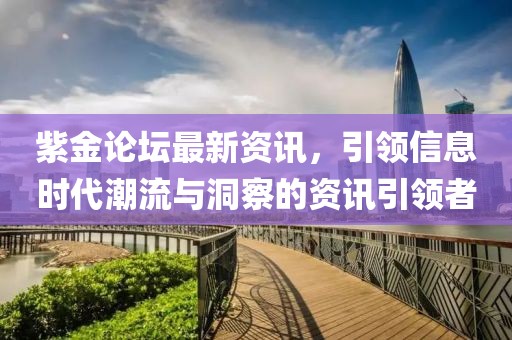 紫金论坛最新资讯，引领信息时代潮流与洞察的资讯引领者