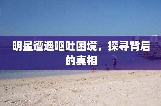 明星遭遇呕吐困境，探寻背后的真相