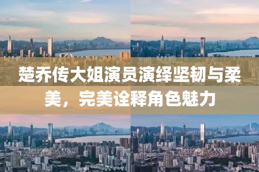 楚乔传大姐演员演绎坚韧与柔美，完美诠释角色魅力