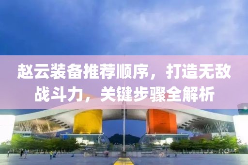 赵云装备推荐顺序，打造无敌战斗力，关键步骤全解析