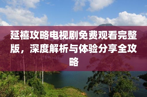 延禧攻略电视剧免费观看完整版，深度解析与体验分享全攻略