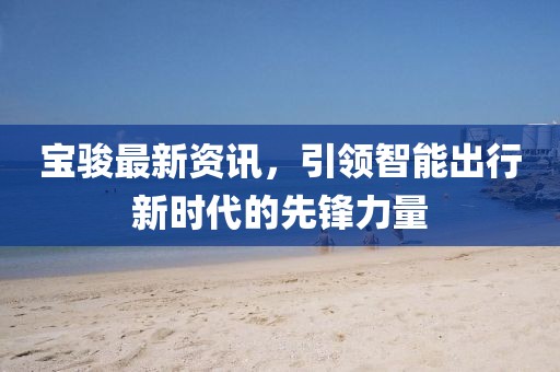 宝骏最新资讯，引领智能出行新时代的先锋力量