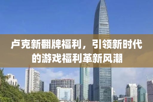 卢克新翻牌福利，引领新时代的游戏福利革新风潮