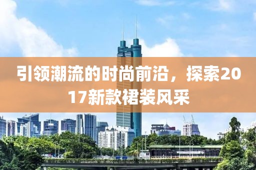 引领潮流的时尚前沿，探索2017新款裙装风采