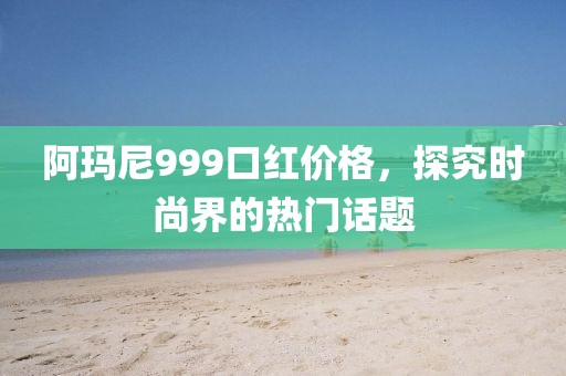 阿玛尼999口红价格，探究时尚界的热门话题