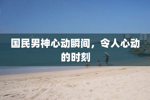 国民男神心动瞬间，令人心动的时刻